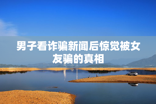 男子看诈骗新闻后惊觉被女友骗的真相