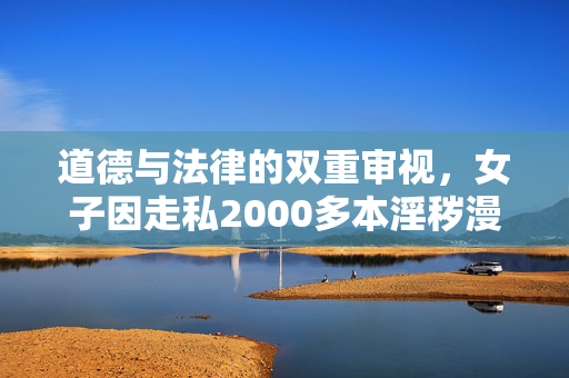 道德与法律的双重审视，女子因走私2000多本淫秽漫画获刑三年半