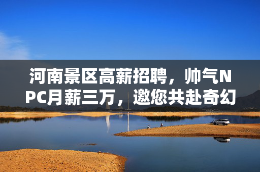 河南景区高薪招聘，帅气NPC月薪三万，邀您共赴奇幻之旅