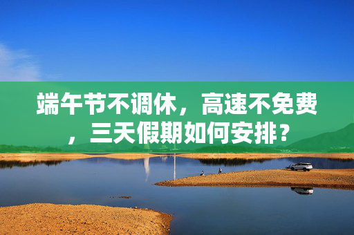 端午节不调休，高速不免费，三天假期如何安排？
