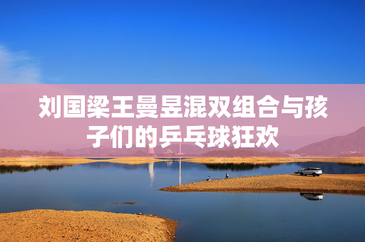 刘国梁王曼昱混双组合与孩子们的乒乓球狂欢