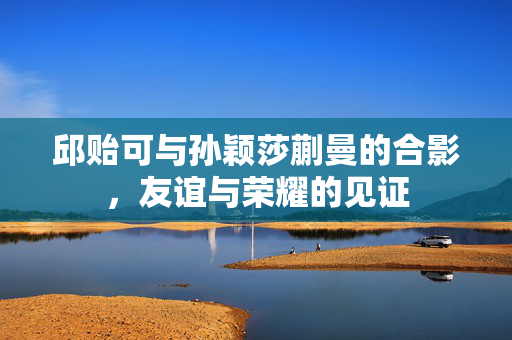 邱贻可与孙颖莎蒯曼的合影，友谊与荣耀的见证