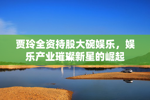 贾玲全资持股大碗娱乐，娱乐产业璀璨新星的崛起