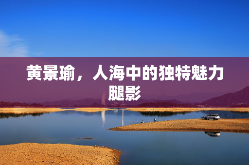 黄景瑜，人海中的独特魅力腿影