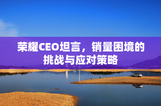荣耀CEO坦言，销量困境的挑战与应对策略
