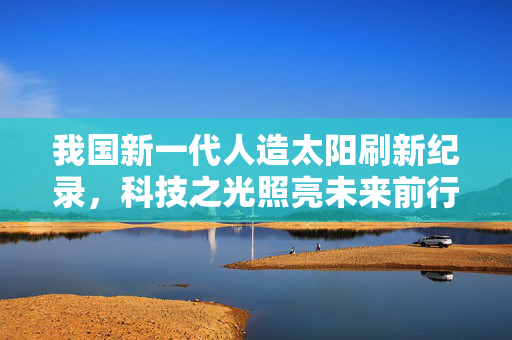 我国新一代人造太阳刷新纪录，科技之光照亮未来前行之路