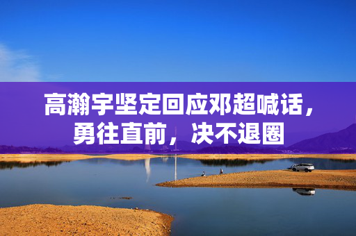 高瀚宇坚定回应邓超喊话，勇往直前，决不退圈