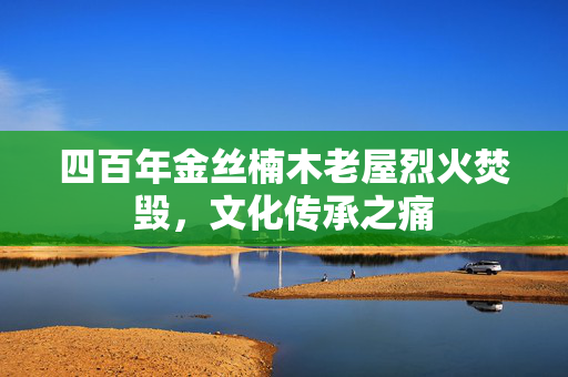四百年金丝楠木老屋烈火焚毁，文化传承之痛
