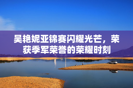 吴艳妮亚锦赛闪耀光芒，荣获季军荣誉的荣耀时刻