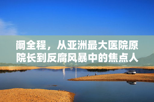 阚全程，从亚洲最大医院原院长到反腐风暴中的焦点人物