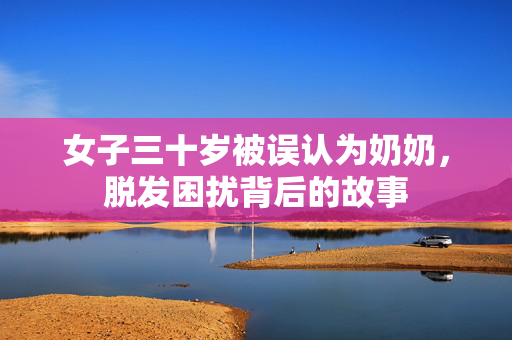 女子三十岁被误认为奶奶，脱发困扰背后的故事
