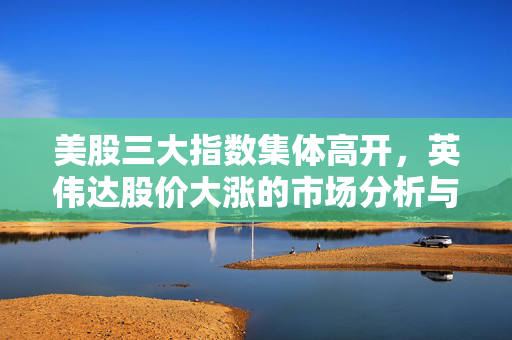 美股三大指数集体高开，英伟达股价大涨的市场分析与展望