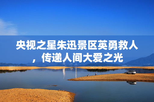 央视之星朱迅景区英勇救人，传递人间大爱之光