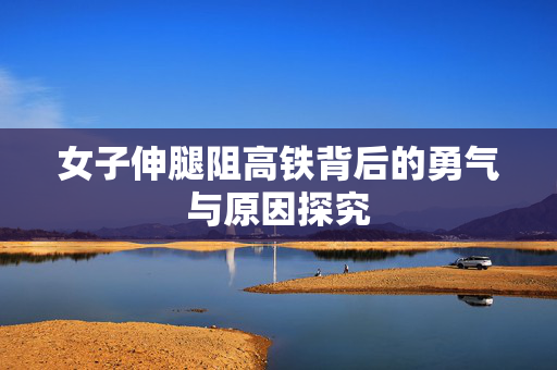女子伸腿阻高铁背后的勇气与原因探究