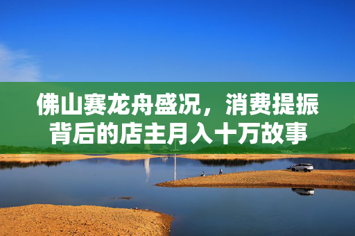 佛山赛龙舟盛况，消费提振背后的店主月入十万故事