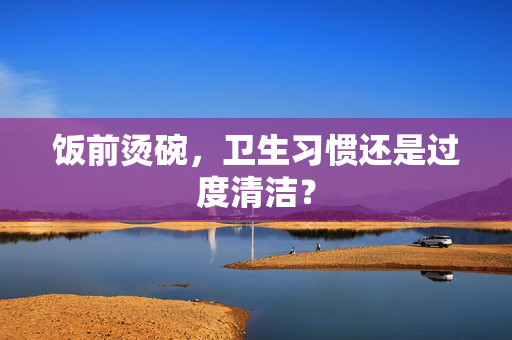 饭前烫碗，卫生习惯还是过度清洁？