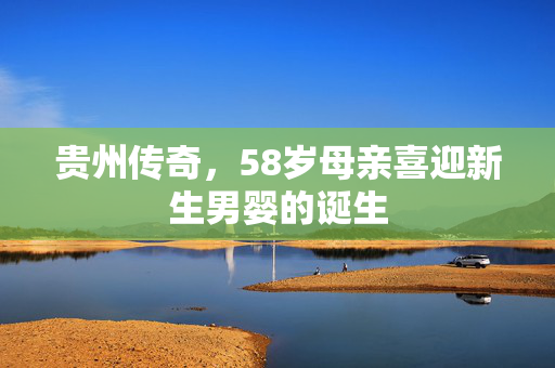 贵州传奇，58岁母亲喜迎新生男婴的诞生