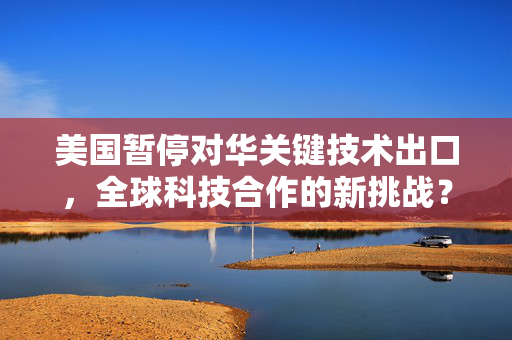 美国暂停对华关键技术出口，全球科技合作的新挑战？