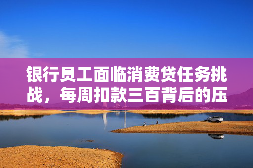 银行员工面临消费贷任务挑战，每周扣款三百背后的压力与挑战
