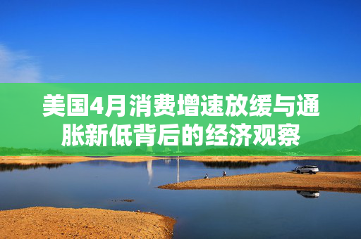 美国4月消费增速放缓与通胀新低背后的经济观察