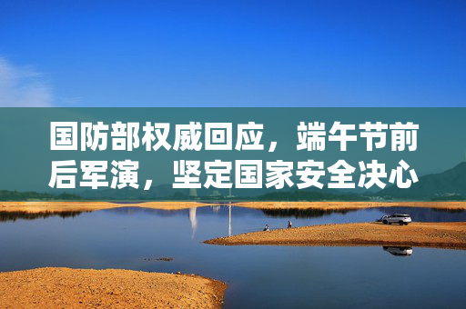 国防部权威回应，端午节前后军演，坚定国家安全决心