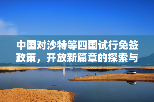中国对沙特等四国试行免签政策，开放新篇章的探索与展望