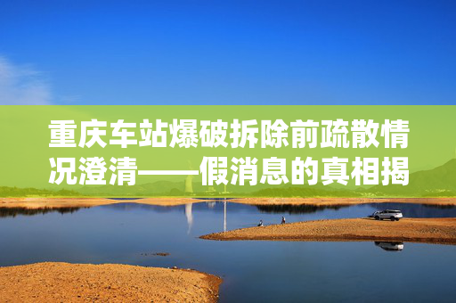 重庆车站爆破拆除前疏散情况澄清——假消息的真相揭露