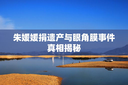 朱媛媛捐遗产与眼角膜事件真相揭秘