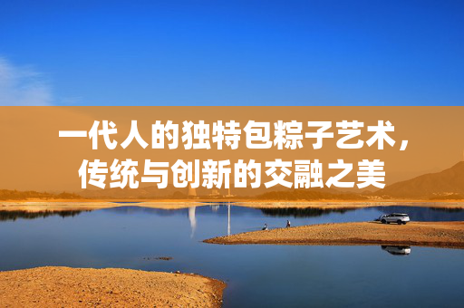 一代人的独特包粽子艺术，传统与创新的交融之美