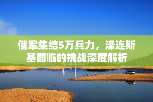 俄军集结5万兵力，泽连斯基面临的挑战深度解析