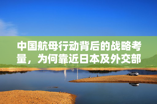 中国航母行动背后的战略考量，为何靠近日本及外交部权威解读