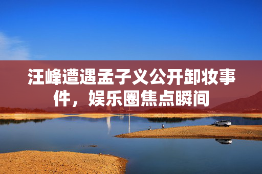 汪峰遭遇孟子义公开卸妆事件，娱乐圈焦点瞬间