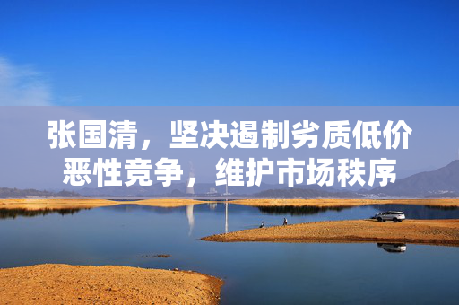 张国清，坚决遏制劣质低价恶性竞争，维护市场秩序