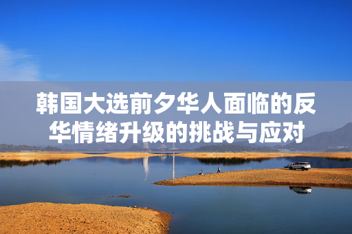韩国大选前夕华人面临的反华情绪升级的挑战与应对