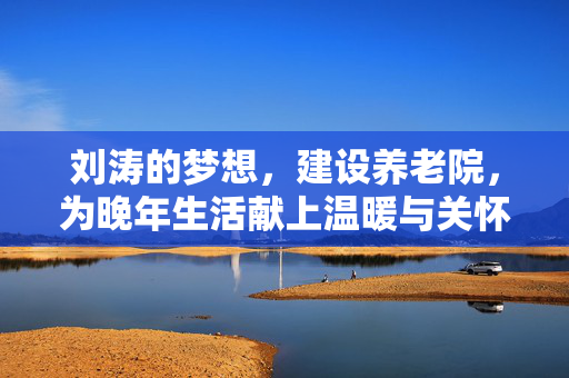 刘涛的梦想，建设养老院，为晚年生活献上温暖与关怀