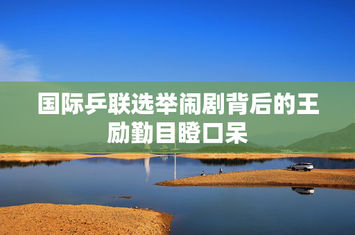 国际乒联选举闹剧背后的王励勤目瞪口呆