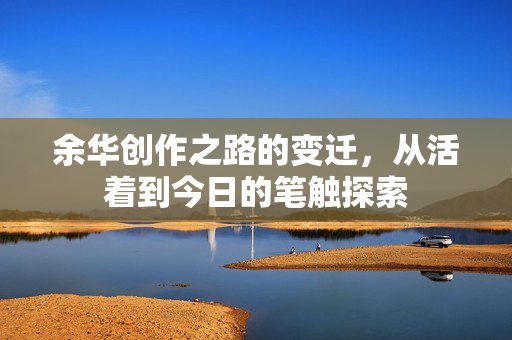 余华创作之路的变迁，从活着到今日的笔触探索