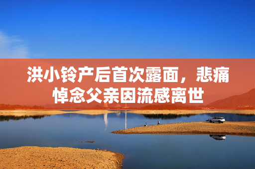 洪小铃产后首次露面，悲痛悼念父亲因流感离世