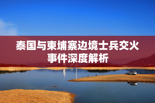 泰国与柬埔寨边境士兵交火事件深度解析