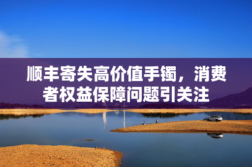 顺丰寄失高价值手镯，消费者权益保障问题引关注