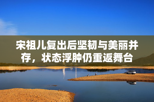 宋祖儿复出后坚韧与美丽并存，状态浮肿仍重返舞台