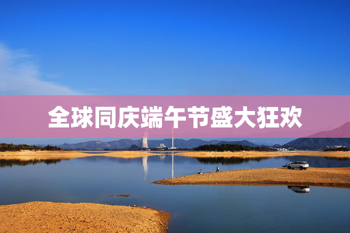 全球同庆端午节盛大狂欢