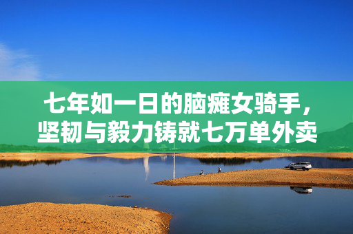 七年如一日的脑瘫女骑手，坚韧与毅力铸就七万单外卖传奇