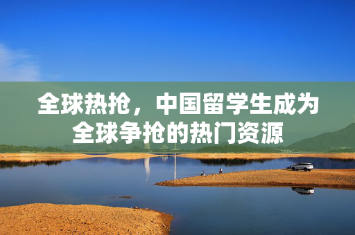 全球热抢，中国留学生成为全球争抢的热门资源