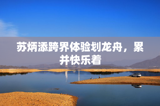 苏炳添跨界体验划龙舟，累并快乐着