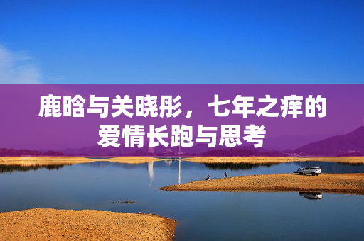 鹿晗与关晓彤，七年之痒的爱情长跑与思考