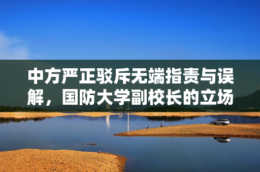 中方严正驳斥无端指责与误解，国防大学副校长的立场声明