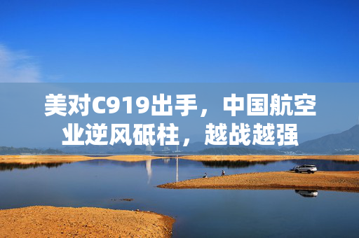 美对C919出手，中国航空业逆风砥柱，越战越强