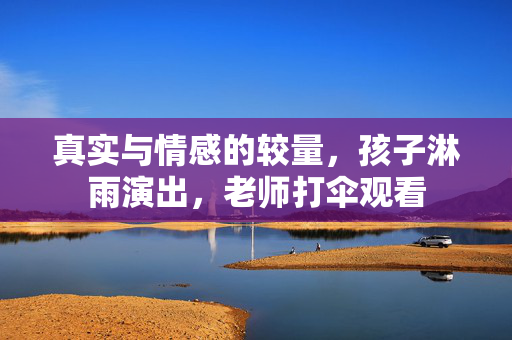真实与情感的较量，孩子淋雨演出，老师打伞观看