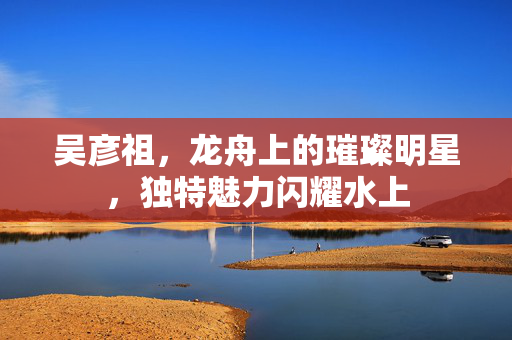吴彦祖，龙舟上的璀璨明星，独特魅力闪耀水上